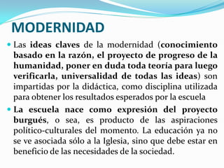 MODERNIDAD
 Las ideas claves de la modernidad (conocimiento
  basado en la razón, el proyecto de progreso de la
  humanidad, poner en duda toda teoría para luego
  verificarla, universalidad de todas las ideas) son
  impartidas por la didáctica, como disciplina utilizada
  para obtener los resultados esperados por la escuela
 La escuela nace como expresión del proyecto
  burgués, o sea, es producto de las aspiraciones
  político-culturales del momento. La educación ya no
  se ve asociada sólo a la Iglesia, sino que debe estar en
  beneficio de las necesidades de la sociedad.
 