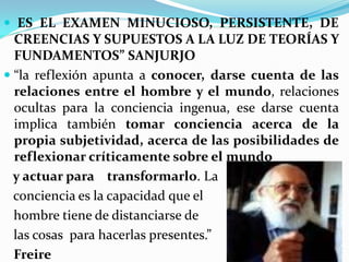  ES EL EXAMEN MINUCIOSO, PERSISTENTE, DE
 CREENCIAS Y SUPUESTOS A LA LUZ DE TEORÍAS Y
 FUNDAMENTOS” SANJURJO
 “la reflexión apunta a conocer, darse cuenta de las
  relaciones entre el hombre y el mundo, relaciones
  ocultas para la conciencia ingenua, ese darse cuenta
 implica también tomar conciencia acerca de la
 propia subjetividad, acerca de las posibilidades de
 reflexionar críticamente sobre el mundo
 y actuar para transformarlo. La
 conciencia es la capacidad que el
 hombre tiene de distanciarse de
 las cosas para hacerlas presentes.”
 Freire
 