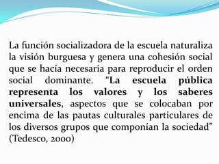 La función socializadora de la escuela naturaliza
la visión burguesa y genera una cohesión social
que se hacía necesaria para reproducir el orden
social dominante. “La escuela pública
representa los valores y los saberes
universales, aspectos que se colocaban por
encima de las pautas culturales particulares de
los diversos grupos que componían la sociedad”
(Tedesco, 2000)
 