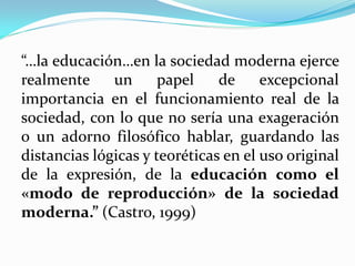 “…la educación…en la sociedad moderna ejerce
realmente     un      papel    de     excepcional
importancia en el funcionamiento real de la
sociedad, con lo que no sería una exageración
o un adorno filosófico hablar, guardando las
distancias lógicas y teoréticas en el uso original
de la expresión, de la educación como el
«modo de reproducción» de la sociedad
moderna.” (Castro, 1999)
 