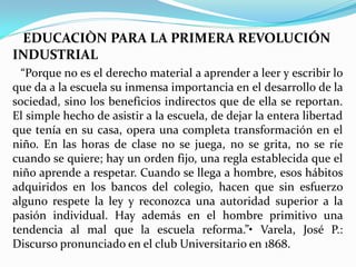 EDUCACIÒN PARA LA PRIMERA REVOLUCIÓN
INDUSTRIAL
  “Porque no es el derecho material a aprender a leer y escribir lo
que da a la escuela su inmensa importancia en el desarrollo de la
sociedad, sino los beneficios indirectos que de ella se reportan.
El simple hecho de asistir a la escuela, de dejar la entera libertad
que tenía en su casa, opera una completa transformación en el
niño. En las horas de clase no se juega, no se grita, no se ríe
cuando se quiere; hay un orden fijo, una regla establecida que el
niño aprende a respetar. Cuando se llega a hombre, esos hábitos
adquiridos en los bancos del colegio, hacen que sin esfuerzo
alguno respete la ley y reconozca una autoridad superior a la
pasión individual. Hay además en el hombre primitivo una
tendencia al mal que la escuela reforma.”• Varela, José P.:
Discurso pronunciado en el club Universitario en 1868.
 