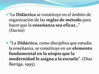  “La Didáctica se constituye en el ámbito de
 organización de las reglas de método para
 hacer que la enseñanza sea eficaz…”
 (Davini)

 “La Didáctica, como disciplina que estudia
 la enseñanza, se constituye en un elemento
 fundamental en la utopía que la
 modernidad le asigna a la escuela”. (Díaz
 Barriga, 1995).
 