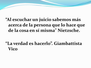 “Al escuchar un juicio sabemos más
 acerca de la persona que lo hace que
 de la cosa en sí misma" Nietzsche.

“La verdad es hacerlo”. Giambattista
 Vico
 