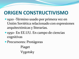 ORIGEN CONSTRUCTIVISMO
 1920 -Término usado por primera vez en
  Unión Soviética relacionado con expresiones
  arquitectónicas y literarias.
 1950- En EE.UU. En campo de ciencias
  cognitivas
 Precursores: Protágoras
           Piaget
           Vygotsky
 