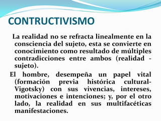 CONTRUCTIVISMO
 La realidad no se refracta linealmente en la
  consciencia del sujeto, esta se convierte en
  conocimiento como resultado de múltiples
  contradicciones entre ambos (realidad -
  sujeto).
El hombre, desempeña un papel vital
  (formación previa histórica cultural-
  Vigotsky) con sus vivencias, intereses,
  motivaciones e intenciones; y, por el otro
  lado, la realidad en sus multifacéticas
  manifestaciones.
 