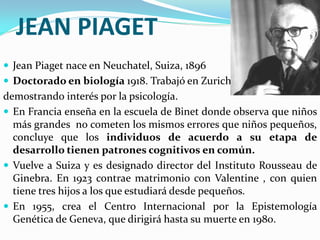 JEAN PIAGET
 Jean Piaget nace en Neuchatel, Suiza, 1896
 Doctorado en biología 1918. Trabajó en Zurich
demostrando interés por la psicología.
 En Francia enseña en la escuela de Binet donde observa que niños
  más grandes no cometen los mismos errores que niños pequeños,
  concluye que los individuos de acuerdo a su etapa de
  desarrollo tienen patrones cognitivos en común.
 Vuelve a Suiza y es designado director del Instituto Rousseau de
  Ginebra. En 1923 contrae matrimonio con Valentine , con quien
  tiene tres hijos a los que estudiará desde pequeños.
 En 1955, crea el Centro Internacional por la Epistemología
  Genética de Geneva, que dirigirá hasta su muerte en 1980.
 