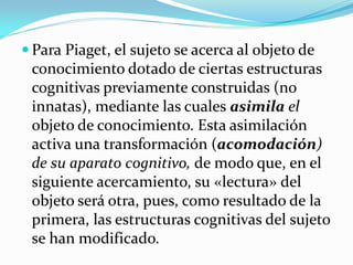  Para Piaget, el sujeto se acerca al objeto de
 conocimiento dotado de ciertas estructuras
 cognitivas previamente construidas (no
 innatas), mediante las cuales asimila el
 objeto de conocimiento. Esta asimilación
 activa una transformación (acomodación)
 de su aparato cognitivo, de modo que, en el
 siguiente acercamiento, su «lectura» del
 objeto será otra, pues, como resultado de la
 primera, las estructuras cognitivas del sujeto
 se han modificado.
 
