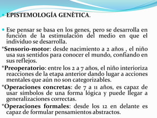  EPISTEMOLOGÍA GENÈTICA.

 Ese pensar se basa en los genes, pero se desarrolla en
  función de la estimulación del medio en que el
  individuo se desarrolla.
*Sensorio-motor: desde nacimiento a 2 años , el niño
  usa sus sentidos para conocer el mundo, confiando en
  sus reflejos.
*Preoperatorio: entre los 2 a 7 años, el niño interioriza
  reacciones de la etapa anterior dando lugar a acciones
  mentales que aún no son categorizables.
*Operaciones concretas: de 7 a 11 años, es capaz de
  usar símbolos de una forma lógica y puede llegar a
  generalizaciones correctas.
*Operaciones formales: desde los 12 en delante es
  capaz de formular pensamientos abstractos.
 