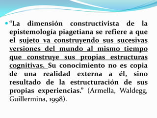  “La  dimensión constructivista de la
 epistemología piagetiana se refiere a que
 el sujeto va construyendo sus sucesivas
 versiones del mundo al mismo tiempo
 que construye sus propias estructuras
 cognitivas. Su conocimiento no es copia
 de una realidad externa a él, sino
 resultado de la estructuración de sus
 propias experiencias.” (Armella, Waldegg,
 Guillermina, 1998).
 