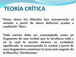 TEORÍA CRÍTICA
“Hasta ahora los filósofos han interpretado el
 mundo, a partir de ahora deberían ayudar a
 cambiarlo” Marx

“Toda noción debe ser contemplada como un
 fragmento de una verdad que lo involucra todo y
 en la cual la noción alcanza su verdadero
 significado. Ir construyendo la verdad a partir de
 esos fragmentos constituye la tarea más urgente de
 la filosofía”. Horkheimer
 