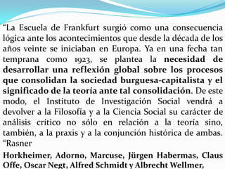  “La Escuela de Frankfurt surgió como una consecuencia
  lógica ante los acontecimientos que desde la década de los
  años veinte se iniciaban en Europa. Ya en una fecha tan
  temprana como 1923, se plantea la necesidad de
 desarrollar una reflexión global sobre los procesos
 que consolidan la sociedad burguesa-capitalista y el
 significado de la teoría ante tal consolidación. De este
 modo, el Instituto de Investigación Social vendrá a
 devolver a la Filosofía y a la Ciencia Social su carácter de
 análisis crítico no sólo en relación a la teoría sino,
 también, a la praxis y a la conjunción histórica de ambas.
 “Rasner
 Horkheimer, Adorno, Marcuse, Jürgen Habermas, Claus
 Offe, Oscar Negt, Alfred Schmidt y Albrecht Wellmer,
 