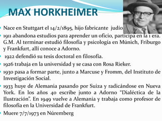 MAX HORKHEIMER
 Nace en Stuttgart el 14/2/1895, hijo fabricante judío.
 1911 abandona estudios para aprender un oficio, participa en la 1 era.
    G.M. Al terminar estudió filosofía y psicología en Múnich, Friburgo
    y Frankfurt, allí conoce a Adorno.
    1922 defendió su tesis doctoral en filosofía.
   1926 trabaja en la universidad y se casa con Rosa Rieker.
   1930 pasa a formar parte, junto a Marcuse y Fromm, del Instituto de
    Investigación Social.
   1933 huye de Alemania pasando por Suiza y radicándose en Nueva
    York. En los años 40 escribe junto a Adorno “Dialéctica de la
    Ilustración”. En 1949 vuelve a Alemania y trabaja como profesor de
    filosofía en la Universidad de Frankfurt.
   Muere 7/7/1973 en Núremberg
 
