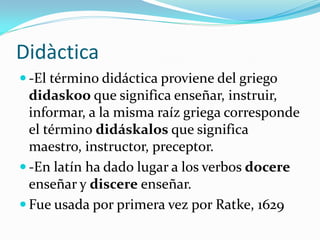 Didàctica
 -El término didáctica proviene del griego
  didaskoo que significa enseñar, instruir,
  informar, a la misma raíz griega corresponde
  el término didáskalos que significa
  maestro, instructor, preceptor.
 -En latín ha dado lugar a los verbos docere
  enseñar y discere enseñar.
 Fue usada por primera vez por Ratke, 1629
 