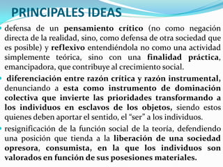 PRINCIPALES IDEAS
 defensa de un pensamiento crítico (no como negación
  directa de la realidad, sino, como defensa de otra sociedad que
  es posible) y reflexivo entendiéndola no como una actividad
  simplemente teórica, sino con una finalidad práctica,
  emancipadora, que contribuye al crecimiento social.
 diferenciación entre razón crítica y razón instrumental,
  denunciando a esta como instrumento de dominación
  colectiva que invierte las prioridades transformando a
  los individuos en esclavos de los objetos, siendo estos
  quienes deben aportar el sentido, el “ser” a los individuos.
 resignificación de la función social de la teoría, defendiendo
  una posición que tienda a la liberación de una sociedad
  opresora, consumista, en la que los individuos son
  valorados en función de sus posesiones materiales.
 