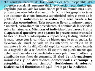 “La condena natural de los hombres es hoy inseparable del
 progreso social. El aumento de la producción económica que
 engendra por un lado las condiciones para un mundo más justo,
 procura por otro lado al aparato técnico y a los grupos sociales
 que disponen de él una inmensa superioridad sobre el resto de la
 población. El individuo se ve reducido a cero frente a las
 potencias económicas. Tales potencias llevan al mismo tiempo
 a un nivel, hasta ahora sin precedentes, el dominio de la sociedad
 sobre la naturaleza. Mientras el individuo desaparece frente
 al aparato al que sirve, ese aparato lo provee como nunca lo
 ha hecho. En el estado injusto la impotencia y la dirigibilidad de
 la masa crece con la cantidad de bienes que le es asignada. La
 elevación del nivel de vida de los inferiores se refleja en la
 aparente e hipócrita difusión del espíritu, cuyo verdadero interés
 es la negación de la reificación. El espíritu no puede menos que
 debilitarse cuando es consolidado como patrimonio cultural y
 distribuido con fines de consumo. El alud de informaciones
 minuciosas y de diversiones domesticadas corrompe y
 estupidiza al mismo tiempo.” Horkheimer & Adorno:
 Dialéctica del Iluminismo [1944] - Prólogo a la 1ª edición
 