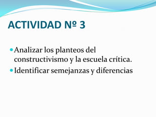 ACTIVIDAD Nº 3

 Analizar los planteos del
  constructivismo y la escuela crítica.
 Identificar semejanzas y diferencias
 