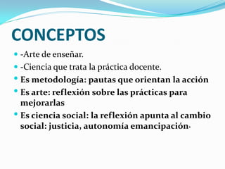 CONCEPTOS
 -Arte de enseñar.
 -Ciencia que trata la práctica docente.
 Es metodología: pautas que orientan la acción
 Es arte: reflexión sobre las prácticas para
  mejorarlas
 Es ciencia social: la reflexión apunta al cambio
  social: justicia, autonomía emancipación.
 