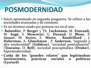 POSMODERNIDAD
 Inicio aproximado en segunda posguerra. Se refiere a las
  sociedades avanzadas y de consumo.
 Es un término usado por primera vez en el arte .
 Balandier, P. Berger y Th. Luckmann, M. Foucault,
  M. Augé, S. Moscovici, G. Durand, D. Bloor, P.
  Ansart, M. Serres, E. Morin,        Baudrillard , J.
  Habermas, A. Glusckman , P. Anderson, “segunda o
  alta modernidad” (Giddens), “sociedad postindustrial”
  (Touraine, D. Bell), sociedad poscapitalista (Druker),
  hipermodernidad.
 Caída de los “grandes relatos” que legitimaban
  instituciones, prácticas sociales o políticas
  (Lyotard)
 