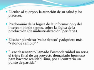  El culto al cuerpo y la atención de su salud y los
  placeres.

 Predominio de la lógica de la información y del
  intercambio de signos, sobre la lógica de la
  producción (desindustrialización, periferia).

 El saber pierde su “valor de uso” y adquiere más
  “valor de cambio” “

 “…ese desencanto llamado Posmodernidad no sería
  el triste final de un proyecto demasiado hermoso
  para hacerse realidad, sino, por el contrario un
  punto de partida”
 