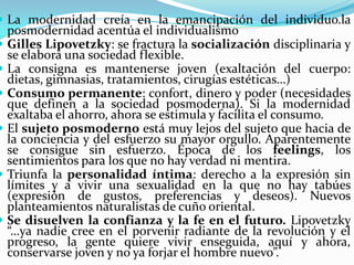 La modernidad creía en la emancipación del individuo.la
    posmodernidad acentúa el individualismo
   Gilles Lipovetzky: se fractura la socialización disciplinaria y
    se elabora una sociedad flexible.
   La consigna es mantenerse joven (exaltación del cuerpo:
    dietas, gimnasias, tratamientos, cirugías estéticas…)
   Consumo permanente: confort, dinero y poder (necesidades
    que definen a la sociedad posmoderna). Si la modernidad
    exaltaba el ahorro, ahora se estimula y facilita el consumo.
   El sujeto posmoderno está muy lejos del sujeto que hacia de
    la conciencia y del esfuerzo su mayor orgullo. Aparentemente
    se consigue sin esfuerzo. Época de los feelings, los
    sentimientos para los que no hay verdad ni mentira.
   Triunfa la personalidad íntima: derecho a la expresión sin
    límites y a vivir una sexualidad en la que no hay tabúes
    (expresión de gustos, preferencias y deseos). Nuevos
    planteamientos naturalistas de cuño oriental.
   Se disuelven la confianza y la fe en el futuro. Lipovetzky
    “…ya nadie cree en el porvenir radiante de la revolución y el
    progreso, la gente quiere vivir enseguida, aquí y ahora,
    conservarse joven y no ya forjar el hombre nuevo”.
 