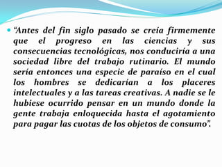  “Antes del fin siglo pasado se creía firmemente
  que el progreso en las ciencias y sus
  consecuencias tecnológicas, nos conduciría a una
  sociedad libre del trabajo rutinario. El mundo
  sería entonces una especie de paraíso en el cual
  los hombres se dedicarían a los placeres
  intelectuales y a las tareas creativas. A nadie se le
 hubiese ocurrido pensar en un mundo donde la
 gente trabaja enloquecida hasta el agotamiento
 para pagar las cuotas de los objetos de consumo”.
 