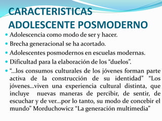 CARACTERISTICAS
 ADOLESCENTE POSMODERNO
 Adolescencia como modo de ser y hacer.
 Brecha generacional se ha acortado.
 Adolescentes posmodernos en escuelas modernas.
 Dificultad para la elaboración de los “duelos”.
 “…los consumos culturales de los jóvenes forman parte
  activa de la construcción de su identidad” “Los
  jóvenes…viven una experiencia cultural distinta, que
  incluye nuevas maneras de percibir, de sentir, de
  escuchar y de ver...por lo tanto, su modo de concebir el
  mundo” Morduchowicz “La generación multimedia”
 