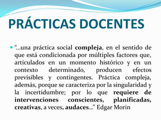 PRÁCTICAS DOCENTES
 “…una práctica social compleja, en el sentido de
  que está condicionada por múltiples factores que,
  articulados en un momento histórico y en un
  contexto    determinado,      producen      efectos
  previsibles y contingentes. Práctica compleja,
  además, porque se caracteriza por la singularidad y
 la incertidumbre; por lo que requiere de
 intervenciones conscientes, planificadas,
 creativas, a veces, audaces…” Edgar Morin
 