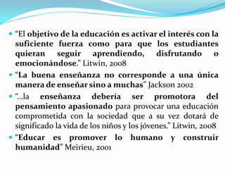  “El objetivo de la educación es activar el interés con la
  suficiente fuerza como para que los estudiantes
  quieran seguir aprendiendo, disfrutando o
  emocionándose.” Litwin, 2008
 “La buena enseñanza no corresponde a una única
  manera de enseñar sino a muchas” Jackson 2002
 “…la enseñanza debería ser promotora del
  pensamiento apasionado para provocar una educación
  comprometida con la sociedad que a su vez dotará de
  significado la vida de los niños y los jóvenes.” Litwin, 2008
 “Educar es promover lo humano y construir
  humanidad” Meirieu, 2001
 