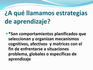 ¿A qué llamamos estrategias
de aprendizaje?
 *Son comportamientos planificados que
 seleccionan y organizan mecanismos
 cognitivos, afectivos y motrices con el
 fin de enfrentarse a situaciones
 problema, globales o específicas de
 aprendizaje
 