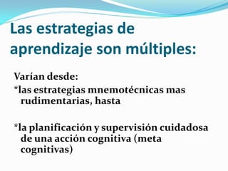 Las estrategias de
aprendizaje son múltiples:
Varían desde:
*las estrategias mnemotécnicas mas
  rudimentarias, hasta

*la planificación y supervisión cuidadosa
  de una acción cognitiva (meta
  cognitivas)
 