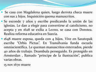  Se casa con Magdalena quien, luego derrota checa muere
  con sus 2 hijos. Inquisición quema manuscritos.
 Se esconde 7 años y escribe predicando la unión de las
  iglesias. Le dan a elegir para convertirse al catolicismo, no
  acepta y en 1628 se exilia a Lezno, se casa con Dorotea.
  Realiza reforma educativa en Suecia.
 1648 muere esposa, queda con 4 hijos. Vive en Saratopak
  escribe “Orbis Pictus”. En Transilvania funda escuela
  omniscientifica. Le queman manuscritos enterrados, pierde
  40 años de trabajo. Deambula perseguido. Es protegido en
  Amsterdan , llamado “príncipe de la ilustración”, publica
  varias obras.
  15 nov 1670 muere
 