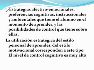 5-Estrategias afectivo-emocionales:
  preferencias cognitivas, instruccionales
  y ambientales que tiene el alumno en el
  momento de aprender, y las
  posibilidades de control que tiene sobre
  ellas.
La utilización estratégica del estilo
  personal de aprender, del estilo
  motivacional corresponden a este tipo.
  El nivel de control cognitivo es muy alto
 