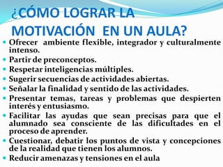 ¿CÓMO LOGRAR LA
    MOTIVACIÓN EN UN AULA?
 Ofrecer ambiente flexible, integrador y culturalmente
    intenso.
   Partir de preconceptos.
   Respetar inteligencias múltiples.
   Sugerir secuencias de actividades abiertas.
   Señalar la finalidad y sentido de las actividades.
   Presentar temas, tareas y problemas que despierten
    interés y entusiasmo.
   Facilitar las ayudas que sean precisas para que el
    alumnado sea consciente de las dificultades en el
    proceso de aprender.
   Cuestionar, debatir los puntos de vista y concepciones
    de la realidad que tienen los alumnos.
   Reducir amenazas y tensiones en el aula
 