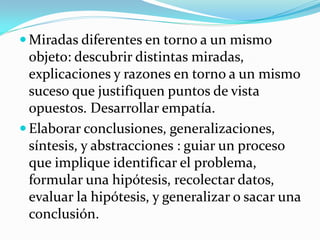  Miradas diferentes en torno a un mismo
  objeto: descubrir distintas miradas,
  explicaciones y razones en torno a un mismo
  suceso que justifiquen puntos de vista
  opuestos. Desarrollar empatía.
 Elaborar conclusiones, generalizaciones,
  síntesis, y abstracciones : guiar un proceso
  que implique identificar el problema,
  formular una hipótesis, recolectar datos,
  evaluar la hipótesis, y generalizar o sacar una
  conclusión.
 