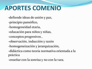 APORTES COMENIO
-defiende ideas de unión y paz,
-principio pansòfico,
-homogeneidad etaria,
-educación para niños y niñas,
-conceptos progresivos ,
-observación, inducción y razón
-homogeneización y jerarquización,
-didáctica como teoría normativa orientada a la
práctica
-enseñar con la sonrisa y no con la vara.
 