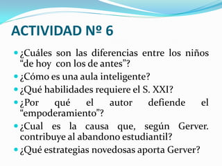 ACTIVIDAD Nº 6
 ¿Cuáles son las diferencias entre los niños
  “de hoy con los de antes”?
 ¿Cómo es una aula inteligente?
 ¿Qué habilidades requiere el S. XXI?
 ¿Por    qué     el   autor    defiende    el
  “empoderamiento”?
 ¿Cual es la causa que, según Gerver.
  contribuye al abandono estudiantil?
 ¿Qué estrategias novedosas aporta Gerver?
 
