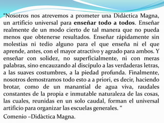 “Nosotros nos atrevemos a prometer una Didáctica Magna,
un artificio universal para enseñar todo a todos. Enseñar
realmente de un modo cierto de tal manera que no pueda
menos que obtenerse resultados. Enseñar rápidamente sin
molestias ni tedio alguno para el que enseña ni el que
aprende, antes, con el mayor atractivo y agrado para ambos. Y
enseñar con solidez, no superficialmente, ni con meras
palabras, sino encauzando al discípulo a las verdaderas letras,
a las suaves costumbres, a la piedad profunda. Finalmente,
nosotros demostramos todo esto a a priori, es decir, haciendo
brotar, como de un manantial de agua viva, raudales
constantes de la propia e inmutable naturaleza de las cosas,
las cuales, reunidas en un solo caudal, forman el universal
artificio para organizar las escuelas generales. “
Comenio –Didàctica Magna.
 