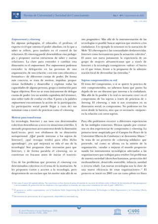 www.uoc.edu/rusc                                                                                                                                        ISSN 1698-580X




Empowerment y e-learning                                                                uso pragmático. Más allá de la instrumentación de las
En algunas pedagogías, el educador, el profesor, el                                     tecnologías es posible buscar aspectos que motiven a los
experto es el que ostenta el poder absoluto, en lo que a                                ciudadanos. Un ejemplo lo tenemos en la narración de
saber se refiere, pero también en el control de las                                     Mele “El ciberespacio y las comunidades desfavorecidas.
relaciones. El e-learning puede desestabilizar esta pedago-                             Internet como herramienta para la actuación colectiva”.
gía y proponer nuevas estructuras de saber y nuevas                                     El autor nos narra justamente la experiencia de un
relaciones. La clave para entender y cambiar esta                                       grupo de mujeres afroamericanas que a través de
dimensión es el empowerment. Por empowerment podemos                                    Internet y la tecnología consiguieron «salvar» el barrio
entender la delegación en las personas de una                                           en el que vivían, frente a la propuesta de la adminis-
organización, de una relación —en este caso educativa o                                 tración local de derrumbar las viviendas.10
formativa— de diferentes cuotas de poder. De forma
más concreta, se trata de motivar, impulsar, propor-                                    Sujetos comprometidos en red
cionar facilidades y desarrollar y explotar todas las                                   El tema del compromiso, o si se quiere la práctica de
capacidades de alguna persona, grupo o institución para                                 vivir comprometidos, no sabemos hasta qué punto ha
lograr objetivos. Pero no se trata únicamente de delegar                                dejado de ser un discurso que interesa a la ciudadanía.
cuotas de poder (en un sentido capitalista del término),                                Más allá de lo posible y lo real es necesario creer en el
sino sobre todo de confiar en ellas. Y junto a la palabra                               compromiso de los sujetos a través de prácticas de e-
empowerment encontramos la acción de la participación.                                  learning. El e-learning, y más si nos centramos en su
La participación social puede llegar a (una de) sus                                     dimensión social, es compromiso. No podemos ver los
máximas cotas a través de prácticas como el e-learning.                                 toros desde la barrera, sino que es necesario «mojarse»
                                                                                        en la relación con otros sujetos.
Motivar para transformar
La tecnología, Internet y sus usos con determinados                                     Para ello podríamos recorrer a diferentes experiencias
colectivos desembocan a veces en situaciones estériles. A                               de las múltiples existentes. Hemos optado por centrar-
menudo proponemos acercamientos desde la dimensión                                      nos en dos experiencias de compromiso y e-learning. La
hard/tecno, pero nos olvidamos de su dimensión                                          primera viene auspiciada por el Campus for Peace de la
sociopersonal. ¿Qué puede interesar a los sujetos de                                    Universitat Oberta de Catalunya y se denomina Absoo.11
Internet?, ¿qué ventajas tendrá para ellos dicho                                        Se trata de un proyecto de «e-learning solidario» que
aprendizaje?, ¿en qué mejorará su vida el uso de la                                     pretende, tal como se afirma en la misión de la
tecnología? Son preguntas clave necesarias para que                                     organización, «ayudar a mejorar el mundo proporcio-
Internet, y de forma paralela el e-learning, no se                                      nando los instrumentos tecnológicos adecuados a las
conviertan en fracasos antes de iniciar el trayecto.                                    organizaciones que trabajan para resolver los problemas
                                                                                        de nuestra sociedad (derechos humanos, protección del
Uno de los problemas que presenta el e-learning con                                     medioambiente, desarrollo sostenible, infancia, sanidad
determinados colectivos es el tema de la motivación. Se                                 o tercera edad). Las nuevas tecnologías son la clave de
les proponen cursos y accesos a la tecnología, pero                                     una mayor eficiencia de estas organizaciones».12 El
desprovistos de un enclave que les motive más allá de su                                proyecto se inició en 2003 con un curso piloto en línea


10 Tal como el autor del capítulo afirma, “las conexiones on-line fueron el punto de partida de una serie de debates sobre el diseño de las viviendas de bajo presupuesto
   y las necesidades de protección de los residentes y los especialistas en vivienda, así como entre consultores de todo el país” (2004:347).

11 El proyecto se realiza conjuntamente con la Fundación Iwith (Improvising the World Information Technologies to Help Organization) y la Universitat Oberta
   de Catalunya.
12 Documentos de presentación de la organización, disponibles en www.iwith.org




                                                                                   15
 