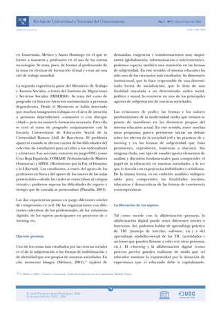 www.uoc.edu/rusc                                                                                                                        ISSN 1698-580X




en Guatemala, México y Santo Domingo en el que se                                         demandas, exigencias y transformaciones muy impor-
formó a maestros y profesores en el uso de las nuevas                                     tantes (globalización, informatización e interconexión),
tecnologías. Se trata, pues, de formar al profesorado de                                  podemos esperar también una transición en las formas
la zona en técnicas de formación virtual y crear así una                                  de subjetividad. En este sentido, el sistema educativo ha
red de trabajo mundial.                                                                   sido uno de los escenarios más estudiados. Su dimensión
                                                                                          institucional, que lo hace responsable de una determi-
La segunda experiencia parte del Ministerio de Trabajo                                    nada forma de socialización, que lo dota de una
y Asuntos Sociales, a través del Instituto de Migraciones                                 finalidad vinculada a un determinado orden social,
y Servicios Sociales (IMSERSO). Se trata del curso de                                     político y moral, lo convierte en uno de los principales
posgrado en línea en Atención sociosanitaria a personas                                   agentes de subjetivación de nuestras sociedades.
dependientes. Desde el Ministerio se había detectado
que muchos inmigrantes trabajan en el área de atención                                    Las relaciones de poder, las formas y los valores
a personas dependientes —mayores o con discapa-                                           predominantes de la modernidad tardía que vivimos se
cidad— pero no tenían la formación necesaria. Para ello                                   ponen de manifiesto en las dinámicas propias del
se creó el curso de posgrado conjuntamente con la                                         sistema educativo actual. En este sentido, entre muchas
Escuela Universitaria de Educación Social de la                                           otras preguntas, parece pertinente iniciar un debate
Universidad Ramon Llull de Barcelona. El problema                                         sobre los efectos de la sociedad red y las prácticas de e-
apareció cuando se dieron cuenta de las dificultades del                                  learning y en las formas de subjetividad que éstas
colectivo de estudiantes para acceder a los ordenadores                                   promueven, reproducen, fomentan o discuten. Sin
y a Internet. Fue así como entraron en juego ONG como                                     ninguna duda, este tipo de estudio aporta elementos de
Cruz Roja Española, VOMADE (Voluntariado de Madres                                        análisis y discusión fundamentales para comprender el
Dominicas) y MPDL (Movimiento por la Paz, el Desarme                                      papel de la educación en nuestras sociedades, a la vez
y la Libertad). Los estudiantes, a través del apoyo de los                                que lo vincula con experiencias individuales y cotidianas.
profesores en línea y del apoyo de los tutores de las aulas                               De la misma forma, es un embrión analítico indispen-
presenciales —desde las cuales se conectaban al campus                                    sable para comprender las finalidades sociales,
virtual—, pudieron superar las dificultades de espacio y                                  educativas y democráticas de las formas de convivencia
tiempo que de entrada se presentaban (Planella, 2001).                                    contemporáneas.

Las dos experiencias ponen en juego diferentes niveles
de compromiso en red. De las organizaciones con dife-                                     La liberación de los sujetos
rentes colectivos, de los profesionales, de los voluntarios
digitales, de los sujetos participantes en proyectos de e-                                Tal como sucede con la alfabetización primaria, la
learning, etc.                                                                            alfabetización digital puede tener diferentes niveles o
                                                                                          funciones. Así, podemos hablar de aprendizaje práctico
                                                                                          de TIC (manejo de interfaz, software, etc.) y del
Hacerse persona                                                                           aprendizaje simbólico-social de las TIC (actividades y
                                                                                          acciones que pueden llevarse a cabo con otras personas,
Uno de los temas más estudiados por las ciencias sociales                                 etc.). El e-learning y la alfabetización digital (como
es el de la subjetivación o las formas de individuación y                                 proceso previo) pueden realizarse de modo que «el
de identidad que son propias de nuestras sociedades. En                                   educador sustituye la expresividad por la donación de
este momento bisagra (Melucci, 2001),13 repleto de                                        expresiones que el educando debe ir capitalizando.

13 A. Melucci (2001), Vivencia y Convivencia. Teoría Social para una era de la información, Madrid, Trotta.




                                                                                     16
 