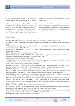 www.uoc.edu/rusc                                                                                             ISSN 1698-580X




sus vidas, de mejorar sus relaciones y de transformar         sociales, los valores sociales, las instituciones sociales»
aquellos aspectos más problemáticos de su entorno.            (Castells, 2002).

Toda esta mejora que tiene la posibilidad real de             Así pues, y partiendo de la concepción de que Internet
transformar a la sociedad puede ser posible si se             es la sociedad misma, consideramos necesario seguir
incorpora a las prácticas, reflexiones, políticas e           preguntándonos por la perspectiva social del e-learning,
investigaciones lo que hemos denominado social e-             por la dimensión social de las tecnologías de la
learning. En este sentido habla Castells cuando afirma        información y la comunicación.
que «Internet es la sociedad, expresa los procesos


BIBLIOGRAFÍA

- ALCORN, P.A. (2000). Social issues in Technology. A Format for Investigation. Columbus: Prentice Hall.
- ÁLVAREZ, L. (2002). “E-learning: camino hacia la empresa red”, Workshop 2002 (Barcelona, 14 de noviembre de
  2002).
- AREA, M. (2001). “La alfabetización en la cultura y la tecnología digital”. En: AREA, M. (coord.). Educar en la
  sociedad de la información. Bilbao: Desclée.
- AUZMENDI, E.; SOLABARRIETA, J.; VILLA, A. (2003). Cómo diseñar materiales y realizar tutorías on line. Bilbao:
  Universidad de Deusto.
- BRICALL, J.M. (2000). Universidad 2000. Madrid: CRUE.
- CAMPS, R.; SALES, F.I.; URIBE-ECHEVARRIA, A. (2004). “Absoo: compartir para educar. Una experiencia e-
  learning en la educación para el desarrollo” [artículo en línea]. UOC.
  <http://www.uoc.edu/dt/esp/20402/20402.pdf>.
- CASTELLS, M. (2000). “Internet y la sociedad red”. En: Lección inaugural del programa de doctorado sobre La
  sociedad de la información y el conocimiento [discurso en línea]. UOC.
  <http://www.uoc.edu/web/cat/articles/castells/print.html>.
- CASTELLS, M. (2001). “L’escola ha de liderar la societat del futur”, Barcelona Educació, nº11, págs. 33-37. E-
  Learning Europe (2004). “E-Learning” [documento en línea] <http://www.elearningeuropa.info/glossary>.
- FREIRE, P. (1984). La importancia de leer y el proceso de liberación. Madrid: Siglo XXI     .
- IMKEN, O. (1999). “The Convergence of Virtual and Actual in the Global Matrix: Artificial Life, Geo-Economics and
  Psychogeography”. En: MAY, J. (ed.). Virtual Geographies: Bodies, Space and Relations. London: Routledge.
- LARRAÑETA, J.J. (2004). “Metodología y herramientas para la generalización del e-learning en colectivos
  desfavorecidos”. En: Congreso E-Learning for Inclusión (abril de 2004: Barcelona).
- MELE, C. (2004) “El ciberespacio y las comunidades desfavorecidas. Internet como herramienta para la actuación
  colectiva”. En: SMITH, M.A.; KOLLOCK, P. (ed.) Comunidades en el ciberespacio. Barcelona: UOC.
  NCSA (Nacional Center for Supercomputing Application) (2004). University of Illinois at Urbana-Champaign. [En
  línea]. <http://www.ncsa.uiuc.edu>
- ORTEGA Y GASSET, J. (1982). Misión de la Universidad. Madrid: Alianza.
- PLANELLA, J.; CID, M.L. (2001). “¿Qué pasó con el sueño de inmigrar? La formación virtual como herramienta
  para la mejora de la calidad de vida”. [En línea]. <http://web.udg.es/tiec/orals/c61.pdf>.
- RODRÍGUEZ, I.; CAUSSA, A.; LÓPEZ, D. (2004). “El conflicto de la sociedad red: la reivindicación de la identidad
  y la lucha por el sentido”. En: Persona y Sociedad. Vol. XVIII (1), págs. 263-282.
- SALOMON, J-J. (1992). Le destin technologique. París: Ballard.


                                                         18
 