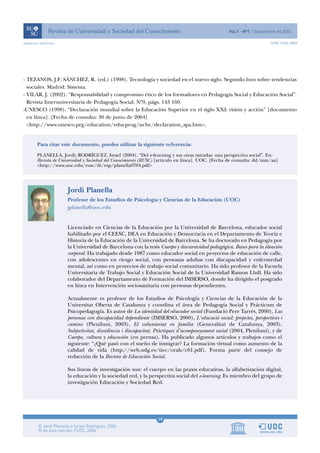 www.uoc.edu/rusc                                                                                                    ISSN 1698-580X




- TEZANOS, J.F; SÁNCHEZ, R. (ed.) (1998). Tecnología y sociedad en el nuevo siglo. Segundo foro sobre tendencias
  sociales. Madrid: Sistema.
- VILAR, J. (2002). “Responsabilidad y compromiso ético de los formadores en Pedagogía Social y Educación Social”.
  Revista Interuniversitaria de Pedagogía Social. Nº9, págs. 143 160.
-UNESCO (1998). “Declaración mundial sobre la Educación Superior en el siglo XXI: visión y acción” [documento
  en línea]. [Fecha de consulta: 30 de junio de 2004]
  <http://www.unesco.prg/education/educprog/wche/declaration_spa.htm>.


       Para citar este documento, puedes utilizar la siguiente referencia:
       PLANELLA, Jordi; RODRÍGUEZ, Israel (2004). “Del e-learning y sus otras miradas: una perspectiva social”. En:
       Revista de Universidad y Sociedad del Conocimiento (RUSC) [artículo en línea]. UOC. [Fecha de consulta: dd/mm/aa]
       <http://www.uoc.edu/rusc/dt/esp/planella0704.pdf>




                     Jordi Planella
                     Profesor de los Estudios de Psicología y Ciencias de la Educación (UOC)
                     jplanella@uoc.edu


                     Licenciado en Ciencias de la Educación por la Universidad de Barcelona, educador social
                     habilitado por el CEESC, DEA en Educación y Democracia en el Departamento de Teoría e
                     Historia de la Educación de la Universidad de Barcelona. Se ha doctorado en Pedagogía por
                     la Universidad de Barcelona con la tesis Cuerpo y discursividad pedagógica. Bases para la ideación
                     corporal. Ha trabajado desde 1987 como educador social en proyectos de educación de calle,
                     con adolescentes en riesgo social, con personas adultas con discapacidad y enfermedad
                     mental, así como en proyectos de trabajo social comunitario. Ha sido profesor de la Escuela
                     Universitaria de Trabajo Social y Educación Social de la Universidad Ramon Llull. Ha sido
                     colaborador del Departamento de Formación del IMSERSO, donde ha dirigido el posgrado
                     en línea en Intervención sociosanitaria con personas dependientes.

                     Actualmente es profesor de los Estudios de Psicología y Ciencias de la Educación de la
                     Universitat Oberta de Catalunya y coordina el área de Pedagogía Social y Prácticum de
                     Psicopedagogía. Es autor de La identidad del educador social (Fundació Pere Tarrés, 2000), Las
                     personas con discapacidad dependiente (IMSERSO, 2000), L'educació social: projectes, perspectives i
                     camins (Pleniluni, 2003), El voluntariat en família (Generalitat de Catalunya, 2003),
                     Subjectivitat, dissidència i discapacitat. Pràctiques d'acompanyament social (2004, Pleniluni), y de
                     Cuerpo, cultura y educación (en prensa). Ha publicado algunos artículos y trabajos como el
                     siguiente: “¿Qué pasó con el sueño de inmigrar? La formación virtual como aumento de la
                     calidad de vida (http://web.udg.es/tiec/orals/c61.pdf). Forma parte del consejo de
                     redacción de la Revista de Educación Social.

                     Sus líneas de investigación son: el cuerpo en las praxis educativas, la alfabetización digital,
                     la educación y la sociedad red, y la perspectiva social del e-learning. Es miembro del grupo de
                     investigación Educación y Sociedad Red.




                                                               19
 