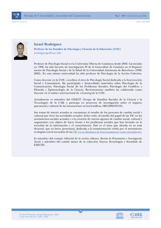 www.uoc.edu/rusc                                                                                           ISSN 1698-580X




                   Israel Rodríguez
                   Profesor de los Estudios de Psicología y Ciencias de la Educación (UOC)
                   irodriguezgir@uoc.edu



                   Profesor de Psicología Social en la Universitat Oberta de Catalunya desde 2002. Licenciado
                   en 1998, ha sido becario de investigación FI de la Generalitat de Cataluña en el Departa-
                   mento de Psicología Social y de la Salud de la Universidad Autónoma de Barcelona (1998-
                   2002). En esta misma universidad ha sido profesor de Psicología de la Acción Colectiva.

                   Como docente en la UOC, coordina el área de Psicología Social dedicada a la Intervención
                   Social y Comunitaria. Ha participado y desarrollado materiales sobre Psicología de la
                   Comunicación, Psicología Social de los Problemas Sociales, Psicología del Conflicto y
                   Filosofía y Epistemología de la Ciencia. Recientemente también ha colaborado como
                   docente en el máster internacional de e-Learning de la UOC.

                   Actualmente es miembro del GESCIT (Grupo de Estudios Sociales de la Ciencia y la
                   Tecnología) de la UAB, y participa en proyectos de investigación sobre el impacto
                   psicosocial y cultural de las innovaciones tecnocientíficas (SEC2002-03116).

                   Sus temas de interés actuales se encaminan al estudio de los procesos de cambio social y
                   cultural que viven las sociedades actuales. Sobre todo, al estudio del papel de las TIC en los
                   movimientos sociales actuales y a la creación de nuevos agentes de cambio social, cultural y
                   organizativo con objeto de hacer frente a los problemas sociales que han brotado en la
                   sociedad de la información y el conocimiento. Éste es el tema que aborda en su tesis
                   doctoral, que en breve presentará, dedicada a la transformación vivida por el movimiento
                   ecologista con la incursión de las TIC en su dinámica de funcionamiento como movimiento.

                   Es miembro del consejo editorial de la revista Athenea. Revista de Pensamiento e Investigación
                   Social, y miembro del comité asesor de la colección Nuevas Tecnologías y Sociedad, de
                   EDIUOC.




                                                          20
 