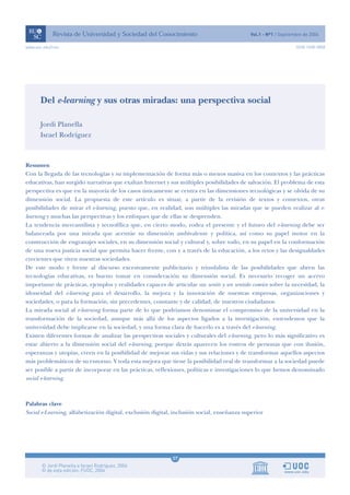 www.uoc.edu/rusc                                                                                             ISSN 1698-580X




       Del e-learning y sus otras miradas: una perspectiva social

       Jordi Planella
       Israel Rodríguez



Resumen
Con la llegada de las tecnologías y su implementación de forma más o menos masiva en los contextos y las prácticas
educativas, han surgido narrativas que exaltan Internet y sus múltiples posibilidades de salvación. El problema de esta
perspectiva es que en la mayoría de los casos únicamente se centra en las dimensiones tecnológicas y se olvida de su
dimensión social. La propuesta de este artículo es situar, a partir de la revisión de textos y contextos, otras
posibilidades de mirar el e-learning, puesto que, en realidad, son múltiples las miradas que se pueden realizar al e-
learning y muchas las perspectivas y los enfoques que de ellas se desprenden.
La tendencia mercantilista y tecnofílica que, en cierto modo, rodea el presente y el futuro del e-learning debe ser
balanceada por una mirada que acentúe su dimensión ambivalente y política, así como su papel motor en la
construcción de engranajes sociales, en su dimensión social y cultural y, sobre todo, en su papel en la conformación
de una nueva justicia social que permita hacer frente, con y a través de la educación, a los retos y las desigualdades
crecientes que viven nuestras sociedades.
De este modo y frente al discurso excesivamente publicitario y triunfalista de las posibilidades que abren las
tecnologías educativas, es bueno tomar en consideración su dimensión social. Es necesario recoger un acervo
importante de prácticas, ejemplos y realidades capaces de articular un sentir y un sentido común sobre la necesidad, la
idoneidad del e-learning para el desarrollo, la mejora y la innovación de nuestras empresas, organizaciones y
sociedades, o para la formación, sin precedentes, constante y de calidad, de nuestros ciudadanos.
La mirada social al e-learning forma parte de lo que podríamos denominar el compromiso de la universidad en la
transformación de la sociedad, aunque más allá de los aspectos ligados a la investigación, entendemos que la
universidad debe implicarse en la sociedad, y una forma clara de hacerlo es a través del e-learning.
Existen diferentes formas de analizar las perspectivas sociales y culturales del e-learning, pero lo más significativo es
estar abierto a la dimensión social del e-learning, porque detrás aparecen los rostros de personas que con ilusión,
esperanzas y utopías, creen en la posibilidad de mejorar sus vidas y sus relaciones y de transformar aquellos aspectos
más problemáticos de su entorno. Y toda esta mejora que tiene la posibilidad real de transformar a la sociedad puede
ser posible a partir de incorporar en las prácticas, reflexiones, políticas e investigaciones lo que hemos denominado
social e-learning.



Palabras clave
Social e-Learning, alfabetización digital, exclusión digital, inclusión social, enseñanza superior




                                                            07
 
