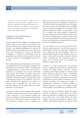 www.uoc.edu/rusc                                                                                                         ISSN 1698-580X




   La apuesta es convertir la educación a distancia en una               política, la manera de hacer negocios e incluso nuestras
   educación sin distancia, democrática y adaptada a cada uno,           relaciones sexuales parecen condenados a transformarse
   impartida en todas partes y sin exclusiones. Hoy vivimos en un        a raíz de los cambios introducidos por estas tecnologías.
   mundo de «inforrutas» y de «infogrutas». ¿Cómo podemos                De manera cada vez más sorprendente estas tecnologías
   integrar a los marginados de las autopistas de la información?        ocupan ya las primeras páginas del nuevo siglo y de las
   Federico Mayor Zaragoza (2001:52).                                    agendas de diferentes ciencias y conocimientos, y cada
                                                                         vez se considera más central estudiar su desarrollo y
                                                                         proyección. Podríamos decir que vivimos tiempos en los
INTERNET E INNOVACIÓN SOCIAL:                                            que dichas tecnologías pasan a ocupar un lugar central
¿PROMESA O REALIDAD?                                                     en nuestras preocupaciones y sobre ellas pivotan muchos
                                                                         de los nuevos horizontes de comprensión de las formas
Con la llegada de las tecnologías y su implementación                    de vida y sociabilidad emergentes.
de forma más o menos masiva en los contextos y las
prácticas educativas, han surgido narrativas que exaltan                 Ante esta euforia no es de extrañar que muchos de los
Internet y sus múltiples posibilidades de salvación. El                  esfuerzos gubernamentales a escala local, nacional o
problema de esta nueva perspectiva es que en la mayoría                  internacional se centren en comprender y delimitar los
de los casos únicamente se centra en la dimensión                        usos y aplicaciones de estas tecnologías. Parece que
tecnológica y se olvida de su dimensión social. La                       todos los ámbitos posibles (social, cultural, económico o,
propuesta de este artículo es situar, a partir de la revisión            incluso, la vida política) quedan o quedarán transfor-
de textos y contextos, otras posibilidades de mirar el e-                mados y afectados por este crecimiento continuo y
learning.                                                                masivo de los vínculos entre las sociedades que
                                                                         poblamos, el planeta y las TIC.
Hoy en día presenciamos constantemente el crecimiento
y la implantación de las denominadas tecnologías de la                   Teniendo en cuenta, precisamente, este potencial
información y la comunicación (TIC) en el tejido social,                 enorme y radical para transformar los aspectos funda-
su implementación en un gran número de contextos y                       mentales del amplio espectro referente a nuestras
situaciones, y su adopción y uso por parte de determi-                   sociedades, parece lógico exigirnos un esfuerzo igual-
nados grupos. Esto incluye un amplio espectro de                         mente radical para repensar, valorar y comprender
elementos, que van desde comunicaciones interactivas y                   muchos de los cambios y las formas de relación
multimedia o diseños de apoyos computerizados, hasta                     emergentes. Sin embargo, el pensamiento, las formas de
la denominada autopista de la información o las tecno-                   comprensión, no parecen haber corrido tanto como las
logías electrónicas de vigilancia o de consumo. A                        promesas vinculadas a los cambios que introduce —
menudo, estas tecnologías han sido vistas como                           supuestamente— Internet en nuestras sociedades. A
auténticos baluartes de un cambio radical de alcance                     menudo la promesa se impone a la realidad, la publi-
planetario y sin precedentes.                                            cidad al análisis y la mercadotecnia a la reflexión crítica.

A menudo, nos dicen, estas tecnologías están enfocadas                   Vayamos más allá. La aceptación fatalista del cambio
a modificar la naturaleza de lo que hemos conocido, de                   enturbia y ensombrece un gran número de interro-
lo que conocemos y de los horizontes posibles que                        gantes que deberíamos considerar para comprender lo
hemos contemplado en la lejanía del pensamiento hasta                    que se dirime hoy en día. ¿Qué sabemos de dichos
hace poco. La educación, la política, la medicina, las                   cambios?, ¿cómo nos están afectando?, ¿notamos ya esos
artes, la justicia, la música, el ocio, el gobierno y la                 cambios?, ¿hacia dónde se dirigen?, ¿nos afectan a todos




                                                                    08
 