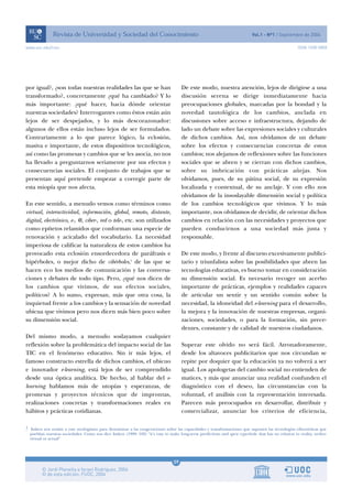 www.uoc.edu/rusc                                                                                                                                  ISSN 1698-580X




por igual?, ¿son todas nuestras realidades las que se han                           De este modo, nuestra atención, lejos de dirigirse a una
transformado?, concretamente ¿qué ha cambiado? Y lo                                 discusión serena se dirige inmediatamente hacia
más importante: ¿qué hacer, hacia dónde orientar                                    preocupaciones globales, marcadas por la bondad y la
nuestras sociedades? Interrogantes como éstos están aún                             novedad tautológica de los cambios, anclada en
lejos de ser despejados, y lo más descorazonador:                                   discusiones sobre acceso e infraestructura, dejando de
algunos de ellos están incluso lejos de ser formulados.                             lado un debate sobre las expresiones sociales y culturales
Contrariamente a lo que parece lógico, la eclosión,                                 de dichos cambios. Así, nos olvidamos de un debate
masiva e importante, de estos dispositivos tecnológicos,                            sobre los efectos y consecuencias concretas de estos
así como las promesas y cambios que se les asocia, no nos                           cambios; nos alejamos de reflexiones sobre las funciones
ha llevado a preguntarnos seriamente por sus efectos y                              sociales que se abren y se cierran con dichos cambios,
consecuencias sociales. El conjunto de trabajos que se                              sobre su imbricación con prácticas añejas. Nos
presentan aquí pretende empezar a corregir parte de                                 olvidamos, pues, de su pátina social, de su expresión
esta miopía que nos afecta.                                                         localizada y contextual, de su anclaje. Y con ello nos
                                                                                    olvidamos de la insoslayable dimensión social y política
En este sentido, a menudo vemos como términos como                                  de los cambios tecnológicos que vivimos. Y lo más
virtual, interactividad, información, global, remoto, distante,                     importante, nos olvidamos de decidir, de orientar dichos
digital, electrónico, e-, @, ciber-, red o tele-, etc. son utilizados               cambios en relación con las necesidades y proyectos que
como epítetos relamidos que conforman una especie de                                pueden conducirnos a una sociedad más justa y
renovación y acicalado del vocabulario. La necesidad                                responsable.
imperiosa de calificar la naturaleza de estos cambios ha
provocado esta eclosión ensordecedora de paráfrasis e                               De este modo, y frente al discurso excesivamente publici-
hipérboles, o mejor dicho de cibérboles,1 de las que se                             tario y triunfalista sobre las posibilidades que abren las
hacen eco los medios de comunicación y las conversa-                                tecnologías educativas, es bueno tomar en consideración
ciones y debates de todo tipo. Pero, ¿qué nos dicen de                              su dimensión social. Es necesario recoger un acerbo
los cambios que vivimos, de sus efectos sociales,                                   importante de prácticas, ejemplos y realidades capaces
políticos? A lo sumo, expresan, más que otra cosa, la                               de articular un sentir y un sentido común sobre la
inquietud frente a los cambios y la sensación de novedad                            necesidad, la idoneidad del e-learning para el desarrollo,
ubicua que vivimos pero nos dicen más bien poco sobre                               la mejora y la innovación de nuestras empresas, organi-
su dimensión social.                                                                zaciones, sociedades, o para la formación, sin prece-
                                                                                    dentes, constante y de calidad de nuestros ciudadanos.
Del mismo modo, a menudo soslayamos cualquier
reflexión sobre la problemática del impacto social de las                           Superar este olvido no será fácil. Atronadoramente,
TIC en el fenómeno educativo. Sin ir más lejos, el                                  desde los altavoces publicitarios que nos circundan se
famoso constructo estrella de dichos cambios, el ubicuo                             repite por doquier que la educación ya no volverá a ser
e innovador e-learning, está lejos de ser comprendido                               igual. Los apologetas del cambio social no entienden de
desde una óptica analítica. De hecho, al hablar del e-                              matices, y más que anunciar una realidad confunden el
learning hablamos más de utopías y esperanzas, de                                   diagnóstico con el deseo, las circunstancias con la
promesas y proyectos técnicos que de improntas,                                     voluntad, el análisis con la representación interesada.
realizaciones concretas y transformaciones reales en                                Parecen más preocupados en desarrollar, distribuir y
hábitos y prácticas cotidianas.                                                     comercializar, anunciar los criterios de eficiencia,

1 Imken nos remite a este neologismo para denominar a las exageraciones sobre las capacidades y transformaciones que suponen las tecnologías cibernéticas que
  pueblan nuestras sociedades. Como nos dice Imken (1999: 102) “it’s easy to make long-term predictions and spew cyperbole that has no relation to reality, wether
  virtual or actual”




                                                                               09
 