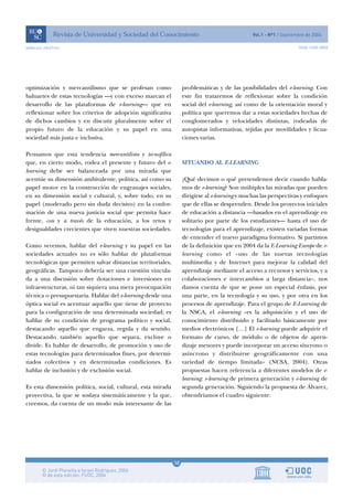 www.uoc.edu/rusc                                                                                                  ISSN 1698-580X




optimización y mercantilismo que se profesan como                 problemáticas y de las posibilidades del e-learning. Con
baluartes de estas tecnologías —y con exceso marcan el            este fin trataremos de reflexionar sobre la condición
desarrollo de las plataformas de e-learning— que en               social del e-learning, así como de la orientación moral y
reflexionar sobre los criterios de adopción significativa         política que queremos dar a estas sociedades hechas de
de dichos cambios y en discutir pluralmente sobre el              conglomerados y velocidades distintas, rodeadas de
propio futuro de la educación y su papel en una                   autopistas informativas, tejidas por movilidades y licua-
sociedad más justa e inclusiva.                                   ciones varias.

Pensamos que esta tendencia mercantilista y tecnofílica
que, en cierto modo, rodea el presente y futuro del e-            SITUANDO AL E-LEARNING
learning debe ser balanceada por una mirada que
acentúe su dimensión ambivalente, política, así como su           ¿Qué decimos o qué pretendemos decir cuando habla-
papel motor en la construcción de engranajes sociales,            mos de e-learning? Son múltiples las miradas que pueden
en su dimensión social y cultural, y, sobre todo, en su           dirigirse al e-learning y muchas las perspectivas y enfoques
papel (moderado pero sin duda decisivo) en la confor-             que de ellas se desprenden. Desde los proyectos iniciales
mación de una nueva justicia social que permita hace              de educación a distancia —basados en el aprendizaje en
frente, con y a través de la educación, a los retos y             solitario por parte de los estudiantes— hasta el uso de
desigualdades crecientes que viven nuestras sociedades.           tecnologías para el aprendizaje, existen variadas formas
                                                                  de entender el nuevo paradigma formativo. Si partimos
Como veremos, hablar del e-learning y su papel en las             de la definición que en 2004 da la E-Learning Europe de e-
sociedades actuales no es sólo hablar de plataformas              learning como el «uso de las nuevas tecnologías
tecnológicas que permiten salvar distancias territoriales,        multimedia y de Internet para mejorar la calidad del
geográficas. Tampoco debería ser una cuestión vincula-            aprendizaje mediante el acceso a recursos y servicios, y a
da a una discusión sobre dotaciones e inversiones en              colaboraciones e intercambios a larga distancia», nos
infraestructuras, ni tan siquiera una mera preocupación           damos cuenta de que se pone un especial énfasis, por
técnica o presupuestaria. Hablar del e-learning desde una         una parte, en la tecnología y su uso, y por otra en los
óptica social es acentuar aquello que tiene de proyecto           procesos de aprendizaje. Para el grupo de E-Learning de
para la configuración de una determinada sociedad; es             la NSCA, el e-learning «es la adquisición y el uso de
hablar de su condición de programa político y social,             conocimiento distribuido y facilitado básicamente por
destacando aquello que engarza, regula y da sentido.              medios electrónicos […] El e-learning puede adquirir el
Destacando también aquello que separa, excluye o                  formato de curso, de módulo o de objetos de apren-
divide. Es hablar de desarrollo, de promoción y uso de            dizaje menores y puede incorporar un acceso síncrono o
estas tecnologías para determinados fines, por determi-           asíncrono y distribuirse geográficamente con una
nados colectivos y en determinadas condiciones. Es                variedad de tiempo limitada» (NCSA, 2004). Otras
hablar de inclusión y de exclusión social.                        propuestas hacen referencia a diferentes modelos de e-
                                                                  learning: e-learning de primera generación y e-learning de
Es esta dimensión política, social, cultural, esta mirada         segunda generación. Siguiendo la propuesta de Álvarez,
proyectiva, la que se soslaya sistemáticamente y la que,          obtendríamos el cuadro siguiente:
creemos, da cuenta de un modo más interesante de las




                                                             10
 
