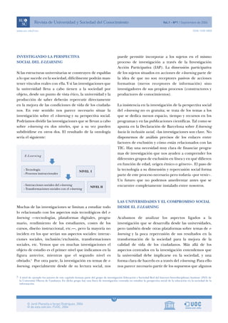 www.uoc.edu/rusc                                                                                                                                    ISSN 1698-580X




INVESTIGANDO LA PERSPECTIVA                                                          puede permitir incorporar a los sujetos en el mismo
SOCIAL DEL E-LEARNING                                                                proceso de investigación a través de la Investigación
                                                                                     Acción Participativa (IAP). La dimensión participativa
Si las estructuras universitarias se construyen de espaldas                          de los sujetos situados en acciones de e-learning parte de
a lo que sucede en la sociedad, difícilmente podrán man-                             la idea de que no son receptores pasivos de acciones
tener vínculos reales con ella. Y si las investigaciones que                         formativas (meros receptores de información) sino
la universidad lleva a cabo tienen a la sociedad por                                 investigadores de sus propios procesos (constructores y
objeto, desde un punto de vista ético, la universidad y la                           productores de conocimientos).
producción de saber deberán repercutir directamente
en la mejora de las condiciones de vida de los ciudada-                              La insistencia en la investigación de la perspectiva social
nos. En este sentido nos parece necesario situar la                                  del e-learning no es gratuita; se trata de los temas a los
investigación sobre el e-learning y su perspectiva social.                           que se dedica menos espacio, tiempo y recursos en los
Podríamos dividir las investigaciones que se llevan a cabo                           programas y en las publicaciones científicas. Tal como se
sobre e-learning en dos niveles, que a su vez pueden                                 apunta en la Declaración de Barcelona sobre E-learning
subdividirse en otros dos. El resultado de la ontología                              hacia la inclusión social, «las investigaciones son clave. No
sería el siguiente:                                                                  disponemos de análisis precisos de los enlaces entre
                                                                                     factores de exclusión y cómo están relacionados con las
                                                                                     TIC. Hay una necesidad muy clara de financiar progra-
                                                                                     mas de investigación que nos ayuden a comprender los
                                                                                     diferentes grupos de exclusión en línea y en qué difieren
                                                                                     en función de edad, origen étnico o género». El paso de
                                                                                     la tecnología a su dimensión y repercusión social forma
                                                                                     parte de este proceso necesario pero todavía «por venir».
                                                                                     Un futuro que no podemos amedrentar antes que se
                                                                                     encuentre completamente instalado entre nosotros.



                                                                                     LAS UNIVERSIDADES Y EL COMPROMISO SOCIAL
Muchas de las investigaciones se limitan a estudiar todo                             DESDE EL E-LEARNING
lo relacionado con los aspectos más tecnológicos del e-
learning —tecnologías, plataformas digitales, progra-                                Acabamos de analizar los aspectos ligados a la
mario, rendimiento de los estudiantes, costes de los                                 investigación que se desarrolla desde las universidades,
cursos, diseño instruccional, etc.—, pero la mayoría no                              pero también desde otras plataformas sobre temas de e-
inciden en los que serían sus aspectos sociales: interac-                            learning y la poca repercusión de sus resultados en la
ciones sociales, inclusión/exclusión, transformaciones                               transformación de la sociedad para la mejora de la
sociales, etc. Vemos que en muchas investigaciones el                                calidad de vida de los ciudadanos. Más allá de los
objeto de estudio es el primer nivel que indicamos en la                             aspectos centrados en la investigación entendemos que
figura anterior, mientras que el segundo nivel es                                    la universidad debe implicarse en la sociedad, y una
obviado.5 Por otra parte, la investigación en temas de e-                            forma clara de hacerlo es a través del e-learning. Para ello
learning, especialmente desde de su lectura social, nos                              nos parece necesario partir de los supuestos que algunos

5 A nivel de ejemplo los autores de este capítulo forman parte del grupo de investigación Educación y Sociedad Red del Internet Interdisciplinary Institute (IN3) de
  la Universitat Oberta de Catalunya. En dicho grupo hay una línea de investigación centrada en estudiar la perspectiva social de la educación en la sociedad de la
  información.




                                                                                12
 