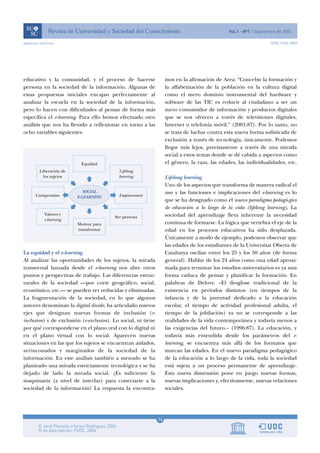 www.uoc.edu/rusc                                                                                                  ISSN 1698-580X




educativo y la comunidad, y el proceso de hacerse                   mos en la afirmación de Area: “Concebir la formación y
persona en la sociedad de la información. Algunas de                la alfabetización de la población en la cultura digital
estas propuestas iniciales encajan perfectamente al                 como el mero dominio instrumental del hardware y
analizar la escuela en la sociedad de la información,               software de las TIC es reducir al ciudadano a ser un
pero lo hacen con dificultades al pensar de forma más               mero consumidor de información y productos digitales
específica el e-learning. Para ello hemos efectuado otro            que se nos ofrecen a través de televisiones digitales,
análisis que nos ha llevado a reflexionar en torno a las            Internet o telefonía móvil.” (2001:87). Por lo tanto, no
ocho variables siguientes:                                          se trata de luchar contra esta nueva forma sofisticada de
                                                                    exclusión a través de tecnología, únicamente. Podemos
                                                                    llegar más lejos, precisamente a través de una mirada
                                                                    social a estos temas donde se dé cabida a aspectos como
                                                                    el género, la raza, las edades, las individualidades, etc.

                                                                    Lifelong learning
                                                                    Uno de los aspectos que transforma de manera radical el
                                                                    uso y las funciones e implicaciones del e-learning es lo
                                                                    que se ha designado como el nuevo paradigma pedagó-gico
                                                                    de educación a lo largo de la vida (lifelong learning). La
                                                                    sociedad del aprendizaje lleva inherente la necesidad
                                                                    continua de formarse. La lógica que vertebra el eje de la
                                                                    edad en los procesos educativos ha sido desplazada.
                                                                    Únicamente a modo de ejemplo, podemos observar que
                                                                    las edades de los estudiantes de la Universitat Oberta de
La equidad y el e-learning                                          Catalunya oscilan entre los 25 y los 50 años (de forma
Al analizar las oportunidades de los sujetos, la mirada             general). Hablar de los 24 años como una edad aproxi-
transversal lanzada desde el e-learning nos abre otros              mada para terminar los estudios universitarios es ya una
puntos y perspectivas de trabajo. Las diferencias estruc-           forma caduca de pensar y planificar la formación. En
turales de la sociedad —por corte geográfico, social,               palabras de Delors: «El desglose tradicional de la
económico, etc.— se pueden ver reducidas y eliminadas.              existencia en períodos distintos (en tiempos de la
La fragmentación de la sociedad, en lo que algunos                  infancia y de la juventud dedicado a la educación
autores denominan la digital divide, ha articulado nuevos           escolar, el tiempo de actividad profesional adulta, el
ejes que designan nuevas formas de inclusión (e-                    tiempo de la jubilación) ya no se corresponde a las
inclusion) y de exclusión (e-exclusion). Lo social, ni tiene        realidades de la vida contemporánea y todavía menos a
por qué corresponderse en el plano real con lo digital ni           las exigencias del futuro.» (1996:87). La educación, y
en el plano virtual con lo social. Aparecen nuevas                  todavía más entendida desde los parámetros del e-
situaciones en las que los sujetos se encuentran aislados,          learning, se encuentra más allá de los formatos que
arrinconados y marginados de la sociedad de la                      marcan las edades. En el nuevo paradigma pedagógico
información. En este análisis también a menudo se ha                de la educación a lo largo de la vida, toda la sociedad
planteado una mirada estrictamente tecnológica y se ha              está sujeta a un proceso permanente de aprendizaje.
dejado de lado la mirada social. ¿Es suficiente la                  Esta nueva dimensión pone en juego nuevas formas,
maquinaria (a nivel de interfaz) para conectarse a la               nuevas implicaciones y, efectivamente, nuevas relaciones
sociedad de la información? La respuesta la encontra-               sociales.




                                                               14
 