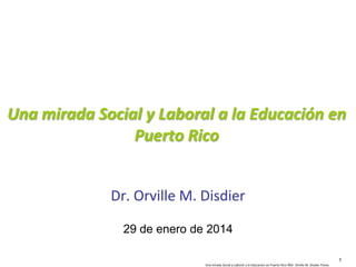 Una mirada Social y Laboral a la Educación en
Puerto Rico
Dr. Orville M. Disdier
29 de enero de 2014
1
Una mirada Social y Laboral a la Educación en Puerto Rico ©Dr. Orville M. Disdier Flores

 