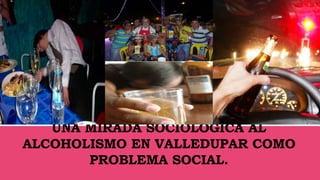 UNA MIRADA SOCIOLÓGICA AL
ALCOHOLISMO EN VALLEDUPAR COMO
PROBLEMA SOCIAL.
 